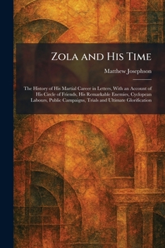 Zola and His Time: The History of His Martial Career in Letters, With an Account of His Circle of Friends, His Remarkable Enemies, Cyclopean Labours, ... Campaigns, Trials and Ultimate Glorification