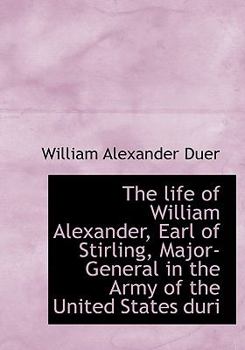 Hardcover The Life of William Alexander, Earl of Stirling, Major-General in the Army of the United States Duri Book