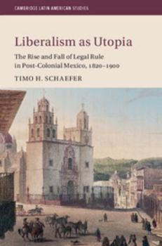 Liberalism as Utopia: The Rise and Fall of Legal Rule in Post-Colonial Mexico, 1820-1900 - Book #106 of the Cambridge Latin American Studies