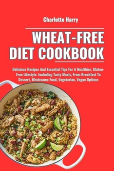 WHEAT-FREE DIET COOKBOOK: Delicious Recipes And Essential Tips For A Healthier, Gluten-Free Lifestyle. Including Tasty Meals, From Breakfast To Dessert, Wholesome Food, Vegetarian, Vegan Options