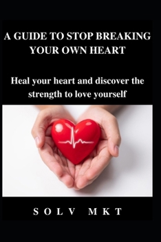 A GUIDE TO STOP BREAKING YOUR OWN HEART: Heal your heart and discover the strength to love yourself