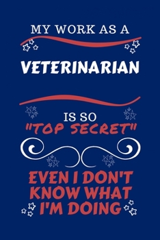 My Work As A Veterinarian Is So Top Secret Even I Don't Know What I'm Doing: Perfect Gag Gift For A Top Secret Veterinarian | Blank Lined Notebook ... and Banter | Birthday| Hen | | Anniversary |