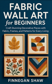 Fabric Wall Art for Beginners: Craft Stunning Decorative Pieces with Fabric, Frames, and Patterns for Every Living Space