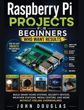 Raspberry Pi Projects for Beginners Who Want Results: Build Smart Home Systems, Security Devices, Weather Stations, Media Centers, and More Without Feeling Overwhelmed