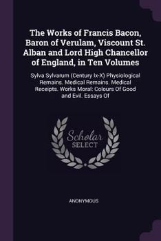 The Works of Francis Bacon, Baron of Verulam, Viscount St. Alban and Lord High Chancellor of England, in Ten Volumes: Sylva Sylvarum (Century Ix-X) ... Moral: Colours Of Good and Evil. Essays Of