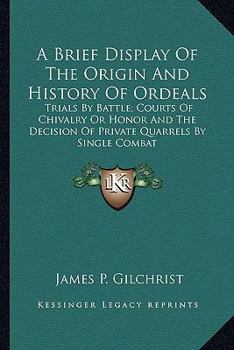 A Brief Display Of The Origin And History Of Ordeals: Trials By Battle; Courts Of Chivalry Or Honor And The Decision Of Private Quarrels By Single Combat