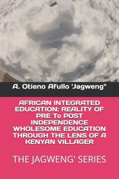 AFRICAN INTEGRATED EDUCATION: REALITY OF PRE To POST INDEPENDENCE WHOLESOME EDUCATION THROUGH THE LENS OF A KENYAN VILLAGER: THE JAGWENG' SERIES (Prof ... Series- Documenting the Undocumented)