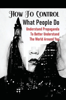 Paperback How To Control What People Do: Understand Propaganda To Better Understand The World Around You: An Overview Of Propaganda Book