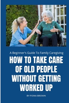 Paperback How to Take Care of Old People Without Getting Worked Up: A Beginner's Guide To Family Caregiving Book