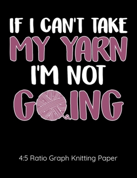 If I Can't Take My Yarn I'm Not Going 4:5 Ratio Graph Knitting Paper: Knitting Journal | 4:5 Ratio Blank Graph Paper | 100 Pages | 8.5"x11" Letter Format