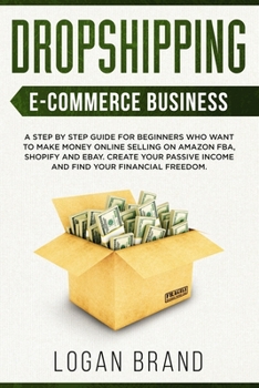 Dropshipping E-Commerce Business: A Step by Step Guide for Beginners Who Want to Make Money Online Selling on Amazon FBA, Shopify and eBay. Create Your Passive Income and Find Your Financial Freedom