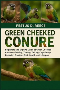 GREEN CHEEKED CONURE: Beginners and Experts Guide to Green Cheeked Conures—Feeding, Taming, Talking, Cage Setup, Behavior, Training, Cost, Health, and Lifespan