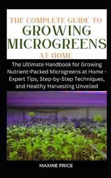 Paperback The Complete Guide To Growing Microgreens At Home: The Ultimate Handbook for Growing Nutrient-Packed Microgreens at Home - Expert Tips, Step-by-Step T Book