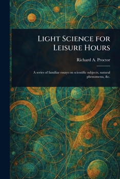 Light Science for Leisure Hours: A Series of Familiar Essays on Scientific Subjects, Natural Phenomena, &c.