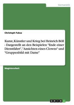 Kunst, Künstler und Krieg bei Heinrich Böll - Dargestellt an den Beispielen "Ende einer Dienstfahrt", "Ansichten eines Clowns" und "Gruppenbild mit Dame"