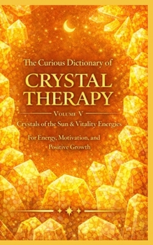 The Curious Dictionary of Crystal Therapy: Volume V Crystals of the Sun & Vitality Energies for Energy, Motivation, and Positive Growth (Crystal Therapy Collection)