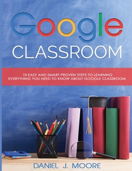 Paperback Google Classroom: 10 Easy and Smart Proven Steps to Learning Everything You Need to Know about Google Classroom Book