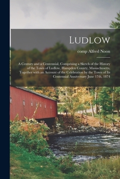Ludlow: A Century and a Centennial, Comprising a Sketch of the History of the Town of Ludlow, Hampden County, Massachusetts, Together with an Account of the Celebration by the Town of Its Centennial A