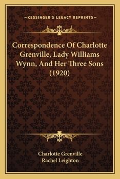 Correspondence of Charlotte Grenville, Lady Williams Wynn, and her three sons, Sir Watkin Williams Wynn, bart., Rt. Hon. Charles Williams Wynn, and Sir Henry Williams Wynn...1795-1832