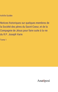 Notices historiques sur quelques membres de la Société des pères du Sacré-Coeur, et de la Compagnie de Jésus pour faire suite à la vie du R.P. Joseph Varin: Tome 1