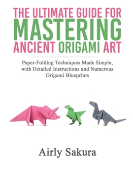 THE ULTIMATE GUIDE FOR MASTERING THE ANCIENT ORIGAMI ART: Paper-Folding Techniques Made Simple, with Detailed Instructions and Numerous Origami Blueprints