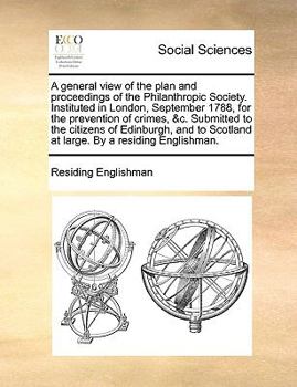 A general view of the plan and proceedings of the Philanthropic Society. Instituted in London, September 1788, for the prevention of crimes, &c. ... Scotland at large. By a residing Englishman.
