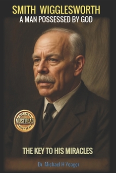 SMITH WIGGLESWORTH: A MAN POSSESSED BY GOD: The Key to His Miracles