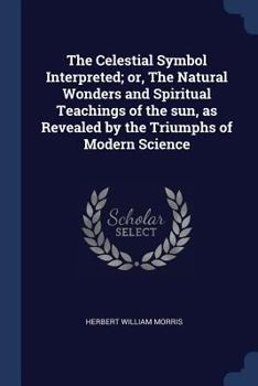 The Celestial Symbol Interpreted; or, The Natural Wonders and Spiritual Teachings of the Sun, as Revealed by the Triumphs of Modern Science