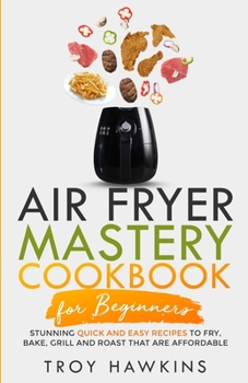 Air Fryer Mastery Cookbook for Beginners: Stunning Quick and Easy Recipes to Fry, Bake, Grill and Roast That Are Affordable