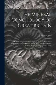 The Mineral Conchology of Great Britain: Or Coloured Figures and Descriptions of Those Remains of Testaceous Animals of Shells, Which Have Been ... Times and Depths in the Earth; Volume 7