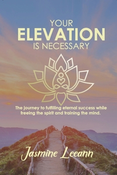 Your Elevation Is Necessary : The Journey to Fulfilling Eternal Success While Freeing the Spirit and Training the Mind