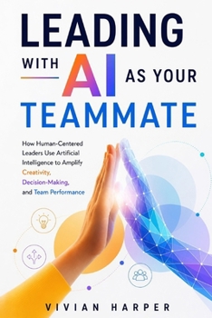 Leading with AI as Your Teammate: How Human-Centered Leaders Use Artificial Intelligence to Amplify Creativity, Decision-Making, and Team Performance