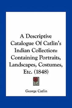A Descriptive Catalogue Of Catlin's Indian Collection: Containing Portraits, Landscapes, Costumes, Etc.