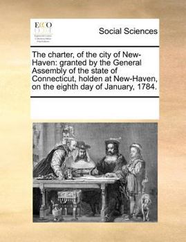 The charter, of the city of New-Haven: granted by the General Assembly of the state of Connecticut, holden at New-Haven, on the eighth day of January, 1784.