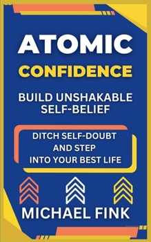 Atomic Confidence: Build Unshakable Self-Belief: Ditch Self-Doubt and Step Into Your Best Life