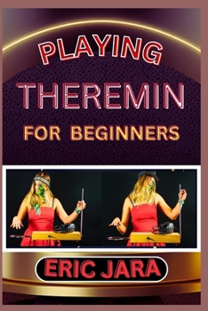 PLAYING THEREMIN FOR BEGINNERS: Complete Procedural Melody Guide To Understand, Learn And Master How To Play Theremin Like A Pro Even With No Former Experience