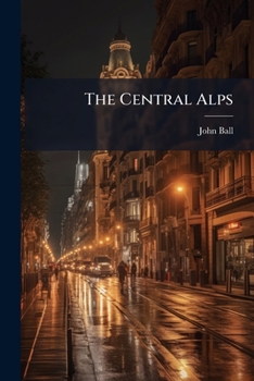 The Central Alps: Including The Bernese Oberland, And All Switzerland Excepting The Neighbourhood Of Monte Rosa And And The Great St. Bernard