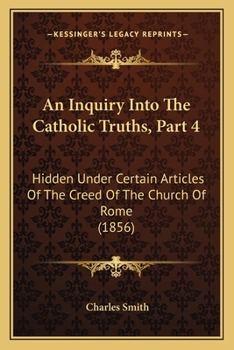 Paperback An Inquiry Into The Catholic Truths, Part 4: Hidden Under Certain Articles Of The Creed Of The Church Of Rome (1856) Book