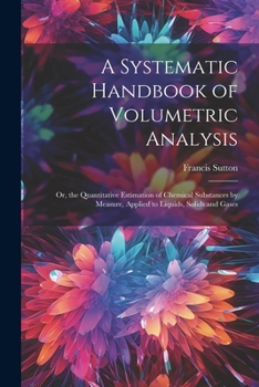 Paperback A Systematic Handbook of Volumetric Analysis: Or, the Quantitative Estimation of Chemical Substances by Measure, Applied to Liquids, Solids and Gases Book