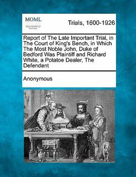 Report of The Late Important Trial, in The Court of King's Bench, in Which The Most Noble John, Duke of Bedford Was Plaintiff and Richard White, a Potatoe Dealer, The Defendant
