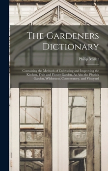 Hardcover The Gardeners Dictionary: Containing the Methods of Cultivating and Improving the Kitchen, Fruit and Flower Garden, As Also the Physick Garden, Book