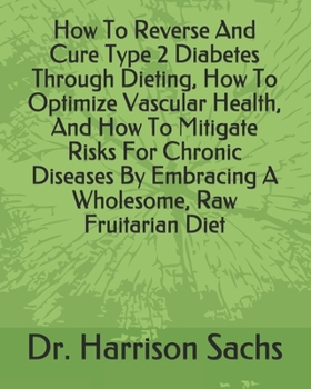How To Reverse And Cure Type 2 Diabetes Through Dieting, How To Optimize Vascular Health, And How To Mitigate Risks For Chronic Diseases By Embracing A Wholesome, Raw Fruitarian Diet