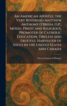An American Apostle, the Very Reverend Matthew Anthony O'Brien, O.P., Model Priest and Religious, Promoter of Catholic Education, Tireless and ... of Souls in the United States and Canada