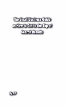 Paperback The Small Business Guide on How to Get to the Top of Google Instant Yahoo Bing Ask AOL Search Results: Search Engine Optimization Page Rank Book
