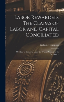 Hardcover Labor Rewarded. The Claims of Labor and Capital Conciliated; or, How to Secure to Labor the Whole Products of its Exertions .. Book