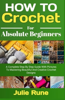How to Crochet for Absolute Beginners: A Complete Step by Step Guide with Pictures to Mastering Beautiful and Creative Crochet Designs