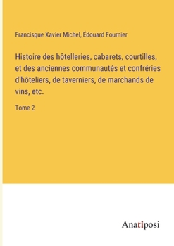 Histoire des hôtelleries, cabarets, courtilles, et des anciennes communautés et confréries d'hôteliers, de taverniers, de marchands de vins, etc.: Tome 2