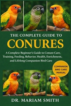 THE COMPLETE GUIDE TO CONURES: A Complete Beginner’s Guide to Conure Care, Training, Feeding, Behavior, Health, Enrichment, and Lifelong Companion Bird Care