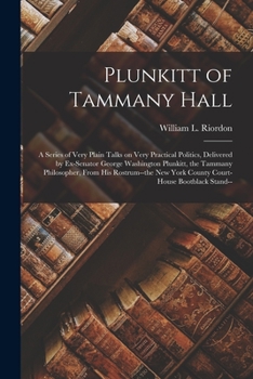 Plunkitt of Tammany Hall; a Series of Very Plain Talks on Very Practical Politics, Delivered by Ex-senator George Washington Plunkitt, the Tammany Philosopher, From His Rostrum--the New York County Co