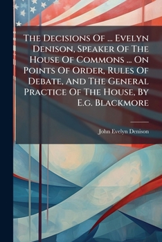 The Decisions Of ... Evelyn Denison, Speaker Of The House Of Commons ... On Points Of Order, Rules Of Debate, And The General Practice Of The House, By E.g. Blackmore...